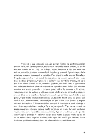 Yo no sé lo que será; pero cada vez que leo cuentos me quedo imaginando
muchas cosas y las veo muy claritas, muy claritas, tal como si fuesen de veras, lo que no
me pasa cuando no leo. Hoy, por ejemplo, estuve pensando en que ese bruto, ese
ridículo, ese tal Jorge, estaba enamorado de Angélica; y yo quería figurarme que ella lo
echaba de su casa y entonces él se suicidaba. Pues no me lo podía imaginar bien claro,
Después me puse a leer y, a la mitad, sin saber cómo, me encontré pensando otra vez en
lo de ese tonto pretencioso, y entonces sí que lo vi todo muy bien. Primero, ella se le
reía en las barbas, con esa risa tan, tan bonita que tiene, que suena como el agua cuando
sale de la botella fina de cristal del comedor; en seguida se ponía furiosa y lo insultaba
mientras a mí se me agarrotaba el pecho de gusto; y él se iba entonces y, de repente,
veíamos un grupo de gente en la calle, con policía y todo, y yo iba corriendo a mirar... y
era que él se había suicidado. Después me animaba yo por fin a decirle todo lo que
pienso, y ella lloraba entonces lo mismo que yo, de gusto, de esta dicha tan grande que
sube de aquí, de bien adentro, y revienta por los ojos y hace llorar primero y después
deja más feliz todavía. Y luego me decía a todo que sí, que nadie la quería como yo y
que ella me esperaría hasta cuando yo fuera un joven grande. Y yo no veo por qué no
puede suceder así. Ella sería siempre mucho mayor que yo, ¡claro! Pero ¿no hay tantas
viejas casadas con jóvenes? En esos matrimonios, digo yo, ¡cuántos se habrán querido
como Angélica conmigo! Yo se lo voy a decir a ella pronto. Si es que delante de ella no
se me ocurre cómo empezar. Cuando estoy lejos, me parece que tenemos mucha
confianza; pero en cuanto estoy junto con ella me siento ya como de etiqueta...
14
 