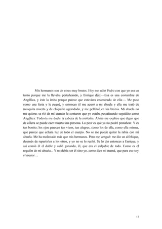 Mis hermanos son de veras muy brutos. Hoy me salió Pedro con que yo era un
tonto porque me la llevaba pestañeando, y Enrique dijo:—Esa es una costumbre de
Angélica, y éste la imita porque parece que estuviera enamorado de ella—. Me puse
como una furia y le pegué, y entonces él me acusó a mi abuela y ella me trató de
mosquita muerta y de chiquillo agrandado, y me pellizcó en los brazos. Mi abuela no
me quiere; se rió de mí cuando le contaron que yo estaba pestañeando seguidito como
Angélica. Todavía me duele la cabeza de la molestia. Ahora me explico que digan que
de cólera se puede caer muerta una persona. Lo peor es que ya no podré pestañear. Y es
tan bonito; los ojos parecen tan vivos, tan alegres, como los de ella, como ella misma,
que parece que echara luz de todo el cuerpo. No se me puede quitar la rabia con mi
abuela. Me ha molestado más que mis hermanos. Pero me vengué: me dio un alfeñique,
después de repartirles a los otros, y yo no se lo recibí. Se lo dio entonces a Enrique, y
así comió él el doble y salió ganando, él, que era el culpable de todo. Como es el
regalón de mi abuela... Y no debía ser él sino yo, como dice mi mamá, que para eso soy
el menor…
15
 