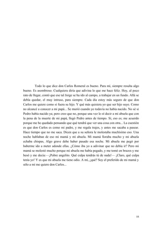Todo lo que dice don Carlos Romeral es bueno. Para mí, siempre resulta algo
bueno. Es asombroso. Cualquiera diría que adivina lo que me hace feliz. Hoy, al poco
rato de llegar, contó que ese tal Jorge se ha ido al campo, a trabajar en un fundo. Allá se
debía quedar, el muy intruso, para siempre. Cada día estoy más seguro de que don
Carlos me quiere como si fuera su hijo. Y qué más quisiera yo que ser hijo suyo. Como
no alcancé a conocer a mi papá... Se murió cuando yo todavía no había nacido. No sé si
Pedro había nacido ya; pero creo que no, porque una vez le oí decir a mi abuela que con
la pena de la muerte de mi papá, llegó Pedro antes de tiempo. Sí, eso es; me acuerdo
porque me he quedado pensando que qué tendrá que ver una cosa con otra... La cuestión
es que don Carlos es como mi padre, y me regala trajes, y antes me sacaba a pasear.
Hace tiempo que no me saca. Dicen que a su señora le molestaba muchísimo eso. Una
noche hablaban de eso mi mamá y mi abuela. Mi mamá lloraba mucho y mi abuela
echaba chispas, Algo grave debe haber pasado esa noche. Mi abuela me pegó por
haberme ido a meter adonde ellas. ¿Cómo iba yo a adivinar que no debía ir? Pero mi
mamá se molestó mucho porque mi abuela me había pegado, y me tomó en brazos y me
besó y me decía:—¡Pobre angelito. Qué culpa tendrás tú de nada!— ¡Claro, qué culpa
tenía yo! Y es que mi abuela me tiene odio. A mí, ¿qué? Soy el preferido de mi mamá y
sólo a mí me quiere don Carlos...
16
 