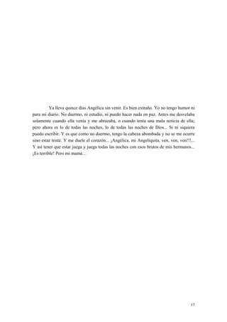 Ya lleva quince días Angélica sin venir. Es bien extraño. Yo no tengo humor ni
para mi diario. No duermo, ni estudio, ni puedo hacer nada en paz. Antes me desvelaba
solamente cuando ella venia y me abrazaba, o cuando tenía una mala noticia de ella;
pero ahora es lo de todas las noches, lo de todas las noches de Dios... Si ni siquiera
puedo escribir. Y es que como no duermo, tengo la cabeza abombada y no se me ocurre
sino estar triste. Y me duele el corazón... ¡Angélica, mi Angeliquita, ven, ven, ven!!!...
Y así tener que estar juega y juega todas las noches con esos brutos de mis hermanos...
¡Es terrible! Pero mi mamá…
17
 