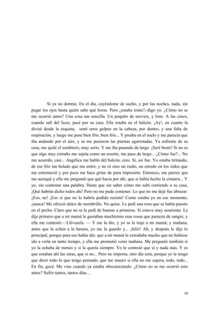 Si ya no dormía. En el día, cayéndome de sueño, y por las noches, nada, sin
pegar los ojos hasta quién sabe qué horas. Pero ¿estaba tonto?,-digo yo. ¿Cómo no se
me ocurrió antes? Una cosa tan sencilla. Un poquito de nervios, y listo. A las cinco,
cuando salí del liceo, pasé por su casa. Ella estaba en el balcón. ¡Ay!, en cuanto la
divisé desde la esquina, sentí unos golpee en la cabeza, por dentro, y una falta de
respiración, y luego me puse bien frío, bien frío... Y pisaba en el suelo y me parecía que
iba andando por el aire, y se me pusieron las piernas agarrotadas. Ya enfrente de su
casa, me quité el sombrero, muy serio. Y me iba pasando de largo. ¡Seré bruto! Si no es
que algo muy extraño me sujeta como un resorte, me paso de largo... ¿Cómo fue?... No
me acuerdo, casi... Angélica me habló del balcón, creo. Sí, así fue. Yo estaba tiritando,
de ese frío tan helado que me entró, y no oí sino un ruido, un enredo en los oídos que
me estremeció y por poco me hace gritar de pura impresión. Entonces, me parece que
me acerqué y ella me preguntó que qué hacía por ahí, que si había hecho la cimarra... Y
yo, sin contestar una palabra. Hasta que sin saber cómo me subí corriendo a su casa,
¡Qué habrán dicho todos ahí! Pero no me pude contener. Lo que no me dejé fue abrazar.
¡Eso, no! ¡Eso sí que no lo habría podido resistir! Como estaba yo en ese momento,
¡nunca! Me ofreció dulce de membrillo. No quise. Le pedí una rosa que se había puesto
en el pecho. Claro que no se la pedí de buenas a primeras. Si estuve muy ocurrente. Le
dije primero que a mi mamá le gustaban muchísimo esas rosas que parecen de sangre, y
ella me contestó:—Llévasela. — Y me la dio, y yo se la traje a mi mamá; y mañana,
antes que la echen a la basura, yo me la guardo y... ¡feliz! Ah, y después le dije lo
principal, porque para eso había ido: que a mi mamá le extrañaba mucho que no hubiese
ido a verla en tanto tiempo, y ella me prometió venir mañana. Me preguntó también si
yo la echaba de menos y si la quería siempre. Yo le contesté que sí y nada más. Y es
que estaban ahí las otras, que si no... Pero no importa, otro día será; porque yo le tengo
que decir todo lo que tengo pensado, que me muero si ella no me espera, todo, todo...
En fin, gocé. Me vine cuando ya estaba obscureciendo. ¿Cómo no se me ocurrió esto
antes? Sufrir tantos, tantos días…
18
 