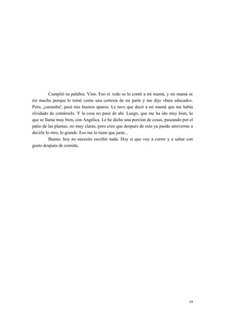 Cumplió su palabra. Vino. Eso sí: todo se lo contó a mi mamá, y mi mamá se
rió mucho porque lo tomó como una cortesía de mi parte y me dijo «bien educado».
Pero, ¡caramba!, pasé mis buenos apuros. Le tuve que decir a mi mamá que me había
olvidado de contárselo. Y la cosa no pasó de ahí. Luego, que me ha ido muy bien, lo
que se llama muy bien, con Angélica. Le he dicho una porción de cosas, paseando por el
patio de las plantas; no muy claras, pero creo que después de esto ya puedo atreverme a
decirle lo otro, lo grande. Eso me lo tiene que jurar...
Bueno, hoy no necesito escribir nada. Hoy sí que voy a correr y a saltar con
gusto después de comida.
19
 