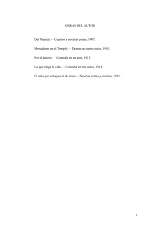 OBRAS DEL AUTOR
Del Natural.— Cuentos y novelas cortas, 1907.
Mercaderes en el Templo.— Drama en cuatro actos, 1910.
Por el decoro.— Comedia en un acto, 1913.
Lo que niega la vida.— Comedia en tres actos, 1914.
El niño que enloqueció de amor— Novelas cortas y cuentos, 1915.
2
 