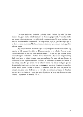 De nada puede uno alegrarse, ¡válgame Dios! Ya dejó de venir. No hace
muchos días, pero me ha entrado de nuevo el desasosiego por verla. Y van tres tardes
que intento volver por su casa, y es inútil, de la esquina no paso. No sé, se me figura que
esta vez sí que mi mamá sospecharía. Y al fin y al cabo, digo yo, ¿no sería mejor que se
lo dijera yo a mi mamá todo? Lo he pensado; pero no, hay que pensarlo mucho, y ahora
más que nunca.
¡Uy, lo que hablaría mi abuela! Que si soy una pobre criatura loca que les voy
a costar la vida y que si los niños no deben pensar sino en el colegio. Como si en ese
caso no estudiaría yo con más gusto. Estudio ahora... Y es que hay que terminar pronto
los estudios para ser hombre... Mañana iré. Es tan sencillo... Sí, de aquí me parece muy
fácil; pero luego el miedo me deja como un estafermo. No hago más que llegar a la
esquina de su casa y ya estoy tiembla y tiembla. Y temblar no sería nada; el corazón se
me salta y todos los que andan por la calle me miran y a mí se me figura que me
descubren las intenciones, o si no, que me toman por un ratero. Lo cierto es que ahora
no me atrevo nunca a doblar la esquina. A lo sumo, miro por entre las puertas del
almacén ese, pero como desde ahí no se ven todas las ventanas de la casa de Angélica,
muchas veces me quedo en ayunas, sin saber si está o no. Y luego que el tiempo se pasa
volando... Esperemos un día más, y si no…
20
 