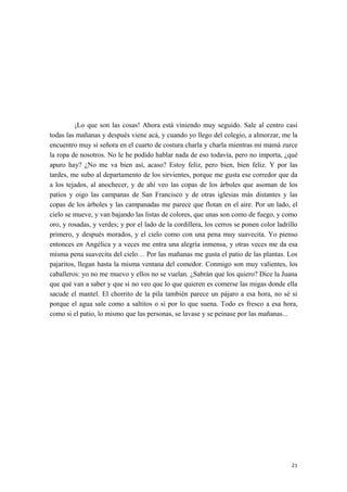 ¡Lo que son las cosas! Ahora está viniendo muy seguido. Sale al centro casi
todas las mañanas y después viene acá, y cuando yo llego del colegio, a almorzar, me la
encuentro muy sí señora en el cuarto de costura charla y charla mientras mi mamá zurce
la ropa de nosotros. No le he podido hablar nada de eso todavía, pero no importa, ¿qué
apuro hay? ¿No me va bien así, acaso? Estoy feliz, pero bien, bien feliz. Y por las
tardes, me subo al departamento de los sirvientes, porque me gusta ese corredor que da
a los tejados, al anochecer, y de ahí veo las copas de los árboles que asoman de los
patios y oigo las campanas de San Francisco y de otras iglesias más distantes y las
copas de los árboles y las campanadas me parece que flotan en el aire. Por un lado, el
cielo se mueve, y van bajando las listas de colores, que unas son como de fuego, y como
oro, y rosadas, y verdes; y por el lado de la cordillera, los cerros se ponen color ladrillo
primero, y después morados, y el cielo como con una pena muy suavecita. Yo pienso
entonces en Angélica y a veces me entra una alegría inmensa, y otras veces me da esa
misma pena suavecita del cielo… Por las mañanas me gusta el patio de las plantas. Los
pajaritos, llegan hasta la misma ventana del comedor. Conmigo son muy valientes, los
caballeros: yo no me muevo y ellos no se vuelan. ¿Sabrán que los quiero? Dice la Juana
que qué van a saber y que si no veo que lo que quieren es comerse las migas donde ella
sacude el mantel. El chorrito de la pila también parece un pájaro a esa hora, no sé si
porque el agua sale como a saltitos o si por lo que suena. Todo es fresco a esa hora,
como si el patio, lo mismo que las personas, se lavase y se peinase por las mañanas...
21
 