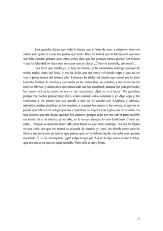 Loa grandes dicen que todo lo hacen por el bien de uno, y mientras tanto no
saben sino quitarle a uno los gustos que tiene. Dice mi mamá que lo hacen para que uno
sea feliz cuando grande; pero otras veces dice que los grandes nunca pueden ser felices
y que la felicidad no dura sino mientras uno es chico, ¿Cómo se entiende, entonces?...
Tan feliz que estaba yo, y hoy mi mamá, se ha molestado conmigo porque he
traído malas notas del liceo, y me ha dicho que me estoy volviendo torpe y que así no
voy a pasar nunca del primer año. Entonces ha dicho mi abuela que como me la paso
leyendo libritos de cuentos y pensando en las musarañas, no estudio; y mi mamá me ha
roto los libritos, y ahora dice que nunca más me los comprará, aunque los pida por todos
los santos del cielo, como no sea en las vacaciones. ¡Qué se va a hacer! Me gustaban
porque me hacían pensar muy claro, como cuando estoy soñando y yo digo algo y me
contestan, y me parece que soy grande y que me he casado con Angélica; y además,
aprendía muchas palabras en los cuentos, y a poner los puntos y las comas, lo que no se
puede aprender en el colegio porque el profesor lo explica con reglas que se olvidan. Es
una lástima que me hayan quitado los cuentos, porque todo eso me servía para escribir
mi diario. Si a mi abuela, ya se sabe, se le ocurre siempre lo más fastidioso. Como me
odia… Porque se necesita tener odio para hacer lo que hace conmigo. Ya me he fijado
en que cada vez que mi mamá se acuerda de cuando yo nací, mi abuela pone cara de
furia y me mira con un rencor que parece que yo le hubiera hecho un daño muy grande
naciendo. Y si me encargaron, ¿qué culpa tengo yo? Así se lo dijo una vez don Carlos,
que era una cosa que no tenía remedio. Pero ella es muy bruta.
22
 