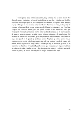 Como ya no tengo libritos de cuentos, hoy domingo me fui a mi rincón. Por
disimulo y para contentar a mi mamá haciéndole creer que iba a estudiar, me llevé los
cuadernos del colegio; pero no hice sino pensar en las hadas, y Angélica era la princesa
y yo el niñito que en vez de irse a correr mundo por el camino de flores, se fue por el de
espinas; así es que al fin yo me casaba con la hija del rey, es decir, con Angélica.
Después me cansé de pensar; pero me quedé siempre en mi rinconcito, hasta que
obscureció. Mi rincón está en mi cuarto, entre la cómoda antigua, la de incrustaciones
de nácar, y la pared que da a la salita, y es el sitio que más quiero de toda la casa, Ahí
escondo mi diario, bajo la alfombra, y ahí me gusta estar aunque no haga sino contar las
rayas del papel de la pared; y pestañear como Angélica, y reírme como ella, y
contestarme yo mismo todo lo que quiero que ella me conteste cuando le cuente mis
planes. Yo no sé por qué le tengo cariño a todo lo que hay en mi rincón, y me lo sé de
memoria: en el costado de la cómoda, en la corona que tiene en medio el pavo real, falta
un pedacito de nácar; quedan treinta y dos. Lo que no me gusta es el ojo del pavo real.
Parece de gente y da miedo. Por eso yo se lo arreglo siempre con el lápiz...
23
 