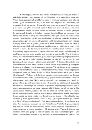 ¡Cómo me pesa, cómo me pesa haberlo hecho! He sido un idiota, un animal. Y
todo lo he perdido, y para siempre, tal vez, No sé qué voy a hacer ahora. ¡Dios mío,
Virgen Santa, que se arregle esto! Pero si ya no es posible, si ya ni como a un niño me
quiere... ¡Qué desesperación! No, si no puede ser. Angélica mía, perdóname, ten
compasión de mí, que soy muy desgraciado. Nunca más seré grosero. Es que soy celoso
y me volví loco. ¿Qué me daría? Debe de haber sido cosa del diablo... Me había
acostumbrado a ir todas las tardes. Nunca me animaba a pasar de la esquina; pero por
las puertas del almacén la divisaba, y aunque fuera temblando de impresión y de
nerviosidad, pasaba el rato y me venía conforme. Pero ayer, yo que me asomo, y veo
que está con el bandido ese del Jorge en el balcón. Si hubiesen estado los demás de la
casa, siquiera... pero no, los dos solos, juntitos, y él le hablaba con la cara muy cerca de
la suya y ella se reía. Y, ¡claro!, ¿cómo iba a poder contenerme? Todo fue verlos y
obscurecérseme toda la calle y zumbarme los oídos, y correr y subirme a su casa... —Yo
lo mato, lo mato,—iba diciendo por el camino, me acuerdo, pero en cuanto me vi ya en
la mampara y preguntaron quién es y yo no sabía quién decir, se me cortó el ánimo y me
quedé como un tonto y con un dolor aquí atrás, en la nuca, terrible. Y la sirvienta me
abrió y me hizo entrar hasta el balcón, y ella, muy alegre, me besó y me preguntó varias
cosas, pero yo no le podía contestar. Entonces me dice él, con un tono de gran
personaje, el muy imbécil: —¿Cómo estás, chiquitín?— Y tampoco le contesto, sino
que lo miro con un odio atroz. Entonces se miran los dos muy admirados, y él me pone
la mano en la cabeza y yo se la quito de un manotón. Y él me dice no sé qué cosas más,
como haciéndome bromas. Yo no le contesté nada todavía, pero ya cuando me preguntó
que por qué estaba tan furioso, le dije: —Cállese, intruso, animal, bestia. ¿No se había
ido al campo?— Y ella,... no lo haría por maldad,... pero me reprendió y me dijo que
eso estaba muy mal hecho y que era muy feo, y que de cuándo acá me había vuelto un
niño grosero y mal criado. No lo haría por maldad, pero... entonces, peor, pensé yo,
porque rabia sí que se le conocía en la cara; y le contesté que más feo era lo que estaba
haciendo ella con ese tipo ahí. Entonces se puso más enojada porque le decía tipo al
otro,... tanto, que primero me asusté y después solté el llanto y me salí a la galería. Ella
salió riéndose, entonces, detrás de mí, y ya me habló con suavidad otra vez y, afuera,
me dio un beso y me quiso tomar en brazos, pero yo no soy ningún imbécil y me limpié
la cara donde me había besado y no la dejé que me tocara. —¡Qué chiquillo más
divertido! ¡Celoso! ¡Qué divertido!—decía la muy... ¿Y no quería también que volviera
y le dijese a él que me disculpara?... Que porque era muy bueno y la quería mucho a
ella... Pues menos que nunca, en ese caso. Así se lo dije. Y ahí fue la grande: se puso
muy seria, de verdad; me estuvo mirando un rato, callada; luego me volvió a hablar: —
Anda, vamos, no te pongas antipático.— Me dio una rabia... Y como le dije que más
antipática estaba ella, (porque la odié con toda mi alma en ese instante,) me gritó: —¡Al
diablo, chiquillo tonto! Mañana te voy a acusar a tu mamá estas gracias, verás.— Y se
24
 