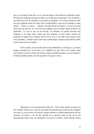 fue y ya no regresó. Qué más, no sé, sino que llegué a casa enfermo y llorando a gritos.
Mi mamá me preguntó que qué me dolía y yo le dije que el estómago. Y me acostaron y
me hicieron la mar de remedios y me dieron un purgante. Así es que, encima de todo,
tuve que soplarme aceite de castor. Pero ya había dicho yo que era el estómago y todos
decían: —Cólico, es cólico.— Además, así podía llorar con motivo. A veces no quería
llorar más, de pena de ver a mi mamá tan afligida, pero no podía sujetar el llanto, era
imposible... Lo raro es que no me desvelé. Al contrario, me quedé dormido muy
temprano y sin saber cómo. Hasta que hoy desperté, ya muy tarde, cuando mis
hermanos se habían ido al colegio sin mí. Yo no voy a ir en todo el día, porque estoy
como atontado, y además quiero estar aquí cuando llegue Angélica para pedirle perdón
y que no me acuse a mi mamá...
No ha venido, me he pasado todo el día temblando de verla llegar y, al mismo
tiempo, deseando que viniera para ver si hablaba con ella. Pero no ha venido. ¿Qué
será? Ahora me pesa no haber ido al liceo, porque así habría pasado a su casa después y
le hubiera pedido perdón; en tanto que ahora me sigue el susto...
¡Mamacita, yo te lo quisiera decir todo a ti!... Pero ¿cómo supiera yo que no se
iba a enojar? Porque no es que me den ganas de decírselo por miedo de que Angélica
me acuse; ya no me acusa, es un hecho, porque entonces no habría dejado pasar casi dos
semanas, me parece a mí, sin dar acuerdo de su persona; pero es que así no me
desesperarían todos como me desesperan. Esa sería la cuestión. Ahora duermo menos
25
 