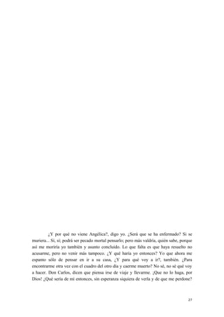¿Y por qué no viene Angélica?, digo yo. ¿Será que se ha enfermado? Si se
muriera... Sí, sí; podrá ser pecado mortal pensarlo; pero más valdría, quién sabe, porque
así me moriría yo también y asunto concluido. Lo que falta es que haya resuelto no
acusarme, pero no venir más tampoco. ¿Y qué haría yo entonces? Yo que ahora me
espanto sólo de pensar en ir a su casa, ¿Y para qué voy a ir?, también. ¿Para
encontrarme otra vez con el cuadro del otro día y caerme muerto? No sé, no sé qué voy
a hacer. Don Carlos, dicen que piensa irse de viaje y llevarme. ¡Que no lo haga, por
Dios! ¿Qué sería de mí entonces, sin esperanza siquiera de verla y de que me perdone?
27
 