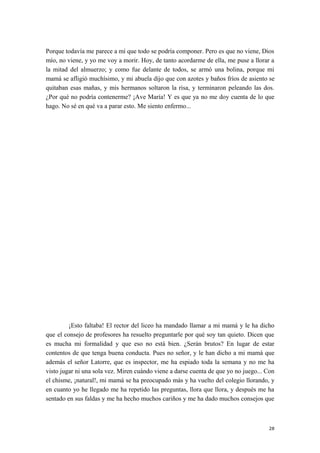 Porque todavía me parece a mí que todo se podría componer. Pero es que no viene, Dios
mío, no viene, y yo me voy a morir. Hoy, de tanto acordarme de ella, me puse a llorar a
la mitad del almuerzo; y como fue delante de todos, se armó una bolina, porque mi
mamá se afligió muchísimo, y mi abuela dijo que con azotes y baños fríos de asiento se
quitaban esas mañas, y mis hermanos soltaron la risa, y terminaron peleando las dos.
¿Por qué no podría contenerme? ¡Ave María! Y es que ya no me doy cuenta de lo que
hago. No sé en qué va a parar esto. Me siento enfermo...
¡Esto faltaba! El rector del liceo ha mandado llamar a mi mamá y le ha dicho
que el consejo de profesores ha resuelto preguntarle por qué soy tan quieto. Dicen que
es mucha mi formalidad y que eso no está bien. ¿Serán brutos? En lugar de estar
contentos de que tenga buena conducta. Pues no señor, y le han dicho a mi mamá que
además el señor Latorre, que es inspector, me ha espiado toda la semana y no me ha
visto jugar ni una sola vez. Miren cuándo viene a darse cuenta de que yo no juego... Con
el chisme, ¡natural!, mi mamá se ha preocupado más y ha vuelto del colegio llorando, y
en cuanto yo he llegado me ha repetido las preguntas, llora que llora, y después me ha
sentado en sus faldas y me ha hecho muchos cariños y me ha dado muchos consejos que
28
 