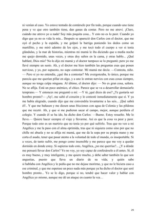 ni venían al caso. Yo estuve tentado de contárselo por fin todo, porque cuando uno tiene
pena y ve que otro también tiene, dan ganas da contar. Pero no me atreví. ¡Claro,
cuándo me atrevo yo a nada! Soy más poquita cosa... Y esto no es lo peor. Cuando yo
digo que ya no es vida la mía... Después se apareció don Carlos con el doctor, que me
oyó el pecho y la espalda, y me golpeó la barriga poniendo los dedos como un
martillito, y me miró adentro de los ojos, y me tocó todo el cuerpo a ver si tenía
glándulas, y la mar de historias, mientras mi mamá le iba diciendo que a media noche
me quejo dormido, unas veces, y otras doy saltos en la cama, y otras hablo... ¿Qué
hablaré, Dios mío? No lo dijo mi mamá y el doctor tampoco se lo preguntó; pero yo me
llevé siempre un susto. Ah, y el doctor me hizo también las preguntas esas que ponen
nervioso, y yo, por supuesto, no supe contestar. Mi mamá me decía: —Contesta, niño.
— Pero si yo no entendía, ¿qué iba a contestar? Me avergonzaba, lo único, porque me
parecía que me querían pillar en algo, y a uno le entran nervios con esas cosas siempre,
aunque no tenga culpa ninguna. Al último, el doctor dijo: — No es gran cosa, señora.
No se aflija. Está un poco anémico, el chico. Parece que se va a desarrollar demasiarlo
temprano.— Y entonces me preguntó a mí: —Y tú ¿qué dices de eso? ¿Te gustaría ser
hombre pronto?— ¡Ay!, me saltó el corazón y le contesté inmediatamente que sí. Y ya
me había alegrado, cuando dijo que me convendría levantarme a las seis... ¡Qué sabrá
él!.. Y que me bañasen y me diesen unas fricciones con agua de Colonia y las píldoras
que me recetó. Ah, y que si me pudieran sacar al campo, mejor, aunque perdiera el
colegio. Y cuando él se ha ido, ha dicho don Carlos: —Bueno. Estoy resuelto. Me lo
llevo.— Quiere hacer siempre el viaje y llevarme. Así es que la cosa va peor y peor.
Porque todo esto es un martirio que no tenía yo por qué sufrirlo. Tras que no veo a mi
Angélica y me la paso con el alma oprimida, tras que ni siquiera como sino por que no
chille mi abuela y no se aflija mi mamá, que me da la sopa por su propia mano y me
corta el asado, tener que pasar atento a la voluntad de todo el mundo, es insoportable. Si
a veces, de tanto sufrir, me pongo como insensible y me parece que me voy a quedar
dormido en donde estoy. Si supieras todo esto, Angélica, ¿no me querrías?... ¿Y a dónde
me pensará llevar don Carlos? Yo no voy, yo soy capaz de confesárselo a él antes. Sí, él
es muy bueno, y muy inteligente, y me quiere mucho, y debe saber también lo que son
angustias, puesto que lleva un diario de su vida; y quién sabe
si hablaba con Angélica y le pedía que no me dejase morirme, y que no le hiciera caso a
ese criminal, y que me esperase un poco nada más porque ya ha dicho el doctor que seré
hombre pronto... Yo se lo digo, porque si no, tendré que hacer valor y hablar con
Angélica yo mismo, aunque me dé un ataque en cuanto la vea…
29
 