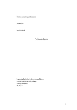 El niño que enloqueció de amor
¡Pobre feo!
Papá y mamá
Por Eduardo Barrios
Segunda edición ilustrada por Jorge Délano
Impresa por Heraclio Fernández
Santiago de Chile
MCMXV
3
 
