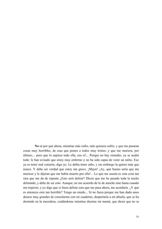 No sé por qué ahora, mientras más sufro, más quisiera sufrir, y que me pasaran
cosas muy horribles, de esas que ponen a todos muy tristes; y que me muriera, por
último;... pero que lo supiese todo ella, eso sí!... Porque no hay remedio, ya se acabó
todo: le han avisado que estoy muy enfermo y no ha sido capas de venir un ratito. Eso
ya es tener mal corazón, digo yo. Le debía tener odio, y sin embargo la quiero más que
nunca. Y debe ser verdad que estoy tan grave. ¡Mejor! ¡Ay, qué bueno sería que me
muriese y le dijeran que me había muerto por ella!... Lo que me asusta es esta cosa tan
rara que me da de repente ¿Esto será delirar? Dicen que me he pasado toda la noche
delirando, y debe de ser esto. Aunque, no me acuerdo de lo de anoche sino hasta cuando
me trajeron, y yo digo que si fuera delirar esto que me pasa ahora, me acordaría. ¿Y qué
es entonces esto tan horrible? Tengo un miedo... Si no fuera porque me han dado unos
deseos muy grandes de consolarme con mi cuaderno, despertaría a mi abuela, que se ha
dormido en la mecedora, cuidándome mientras duerme mi mamá, que dicen que no se
31
 