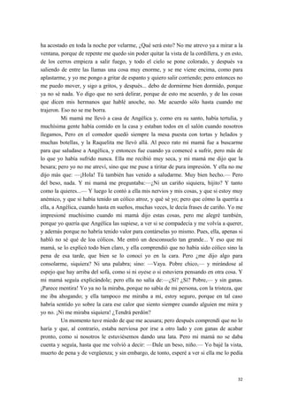 ha acostado en toda la noche por velarme, ¿Qué será esto? No me atrevo ya a mirar a la
ventana, porque de repente me quedo sin poder quitar la vista de la cordillera, y en esto,
de los cerros empieza a salir fuego, y todo el cielo se pone colorado, y después va
saliendo de entre las llamas una cosa muy enorme, y se me viene encima, como para
aplastarme, y yo me pongo a gritar de espanto y quiero salir corriendo; pero entonces no
me puedo mover, y sigo a gritos, y después... debo de dormirme bien dormido, porque
ya no sé nada. Yo digo que no será delirar, porque de esto me acuerdo, y de las cosas
que dicen mis hermanos que hablé anoche, no. Me acuerdo sólo hasta cuando me
trajeron. Eso no se me borra.
Mi mamá me llevó a casa de Angélica y, como era su santo, había tertulia, y
muchísima gente había comido en la casa y estaban todos en el salón cuando nosotros
llegamos, Pero en el comedor quedó siempre la mesa puesta con tortas y helados y
muchas botellas, y la Raquelita me llevó allá. Al poco rato mi mamá fue a buscarme
para que saludase a Angélica, y entonces fue cuando ya comencé a sufrir, pero más de
lo que yo había sufrido nunca. Ella me recibió muy seca, y mi mamá me dijo que la
besara; pero yo no me atreví, sino que me puse a tiritar de pura impresión. Y ella no me
dijo más que: —¡Hola! Tú también has venido a saludarme. Muy bien hecho.— Pero
del beso, nada. Y mi mamá me preguntaba:—¿Ni un cariño siquiera, hijito? Y tanto
como la quieres...— Y luego le contó a ella mis nervios y mis cosas, y que si estoy muy
anémico, y que si había tenido un cólico atroz, y qué sé yo; pero que cómo la querría a
ella, a Angélica, cuando hasta en sueños, muchas veces, le decía frases de cariño. Yo me
impresioné muchísimo cuando mi mamá dijo estas cosas, pero me alegré también,
porque yo quería que Angélica las supiese, a ver si se compadecía y me volvía a querer,
y además porque no habría tenido valor para contárselas yo mismo. Pues, ella, apenas si
habló no sé qué de loa cólicos. Me entró un desconsuelo tan grande... Y eso que mi
mamá, se lo explicó todo bien claro, y ella comprendió que no había sido cólico sino la
pena de esa tarde, que bien se lo conocí yo en la cara. Pero ¿me dijo algo para
consolarme, siquiera? Ni una palabra; sino: —Vaya. Pobre chico,— y mirándose al
espejo que hay arriba del sofá, como si ni oyese o si estuviera pensando en otra cosa. Y
mi mamá seguía explicándole; pero ella no salía de:—¿Sí? ¿Sí? Pobre,— y sin ganas.
¡Parece mentira! Yo ya no la miraba, porque no sabía de mi persona, con la tristeza, que
me iba ahogando; y ella tampoco me miraba a mí, estoy seguro, porque en tal caso
habría sentido yo sobre la cara ese calor que siento siempre cuando alguien me mira y
yo no. ¡Ni me miraba siquiera! ¿Tendrá perdón?
Un momento tuve miedo de que me acusara; pero después comprendí que no lo
haría y que, al contrario, estaba nerviosa por irse a otro lado y con ganas de acabar
pronto, como si nosotros le estuviésemos dando una lata. Pero mi mamá no se daba
cuenta y seguía, hasta que me volvió a decir: —Dale un beso, niño.— Yo bajé la vista,
muerto de pena y de vergüenza; y sin embargo, de tonto, esperé a ver si ella me lo pedía
32
 