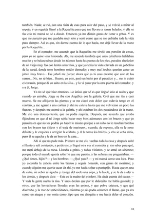 también. Nada; se rió, con una risita de esas para salir del paso, y se volvió a mirar al
espejo, y en seguida llamó a la Raquelita para que me llevase a tomar helados, y ella se
fue con mi mamá no sé a dónde. Entonces ya me dieron ganas de llorar a gritos. Y es
que me pareció que me quedaba muy solo y sentí como que se me enfriaba toda la vida
para siempre. Así es que, sin darme cuenta de lo que hacía, me dejé llevar de la mano
por la Raquelita...
En el comedor, me acuerdo que la Raquelita me sirvió una porción de cosas,
pero yo no quise sino limonada. Ah, me acuerdo también que unos caballeros hablaban
mucho y se balanceaban desde los talones hasta las puntas de los pies, parados alrededor
de un viejo muy feo con lentes amarillos, y que yo tenía la vista clavada en un gobelino
de la pared, donde unos hombres medio desnudos y muy mal hechos querían cazar un
jabalí muy bravo... Ese jabalí me parece ahora que es la cosa enorme que sale de los
cerros... No, no sé bien... Bueno, en esto, pasó un bulto por el pasadizo y... me lo avisó
el corazón, porque di un salto en la silla... y lo vi pasar por la otra puerta del comedor, y
era él, Jorge.
Yo no sé qué hice entonces. Lo único que sé es que llegué solo al salón y que
cuando yo entraba, Jorge se iba con Angélica por la galería. Creí que me iba a caer
muerto. Se me aflojaron las piernas y se me clavó este dolor que todavía tengo en el
cerebro, y me agarré a una cortina y ahí me estuve hasta que me volvieron un poco las
fuerzas, y después me asomé a la galería, y ahí estaban los dos paseándose de la mano.
Me dio una desesperación, que no podía respirar. Después, me acuerdo que estaba
fijándome en que el tal Jorge sabía hacer muy bien ademanes con los brazos y que yo
pensaba en que no los podría yo hacer lo mismo porque a un niño no le resultan bonitos
con los brazos tan chicos y el traje de marinero... cuando, de repente, ella se le pone
delante y le empieza a arreglar la corbata, y él le toma los brazos, y ella se echa atrás,
pero él se agacha y le da un beso en la cara...
Ahí sí que no pude más. Primero se me dio vueltas toda la casa y después solté
el llanto y salí corriendo, a perderme, y llegué otra vez al comedor y, sin saber para qué,
me metí debajo de la mesa. Lloraba a gritos, y todos vinieron, y se armó un alboroto;
porque todo el mundo quería saber lo que me pasaba, y las señoras me preguntaban: —
¿Qué tienes, hijito?— y los hombres: —¿Qué pasa? — y mi mamá como una loca. Pero
yo escondía la cabeza entre los brazos y seguía llorando, con ganas de morirme; y
cuando alguien me quería sacar de ahí, yo me hacía soltar a puntapiés. Hasta que en una
de estas, un señor se agacha y recoge del suelo una copa, y la huele, y se la da a oler a
los demás, y después dice: —Esta es la madre del cordero. Ha dada cuenta del cacao.—
Y toda la gente suelta la risa. Y unos decían que por lo dulcecito me había gustado; y
otros, que las borracheras lloradas eran las peores, y que pobre criatura, y que qué
divertido, y la mar de imbecilidades, mientras yo no podía contener el llanto, que ya era
como un ataque y me venía como hipo que me ahogaba y me hacía doler el corazón.
33
 