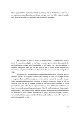 Hasta que por último mi mamá perdió la paciencia y me dio de pellizcos, y me sacó y
me trajo en un coche. Después... no sé más, sino que estoy con fiebre y que he pasado
toda la noche hablando esos disparates que cuentan mis hermanos…
En este punto, el diario se vuelve de pronto inconexo y contradictorio hasta el
grado de hacerse ininteligible en sus líneas restantes. Ignoro cuántos días después de
escrito el último renglón puso la casualidad en mis manos este cuaderno doloroso e
ingenuo. Sólo puedo decir que fue una tarde en que la tristeza de mi amigo Carlos
Romeral me exigió acompañarlo a ver al enfermito. Fue acaso la hora más amarga de mi
vida.
Los atardeceres son todos melancólicos en los cuartos de los enfermos; pero mi
memoria conserva el de aquella estancia, como una llaga en carne viva, siempre irritada
y sangrante. Una insufrible congoja me oprime aún al recordar la penumbra en que
todos nos desdibujábamos como espectros, la ventanita en alto por donde se veía un
trozo de cielo azul gris y asomaba de rato en roto un volantín silencioso, la lívida
pincelada del lecho sobre el cual erguíase borroso el busto del loquito que hablaba sin
cesar, borboteando un monólogo exasperante. Cerca de mí, la abuela, con el gesto agrio
de ciertos seres que gruñen al llorar, movíase afanosa, poniendo en orden frascos y cajas
de medicinas; Carlos Romeral, hundido en un sillón, mordíase el bigote, nervioso,
desesperado, rebelde; y yo escuchaba el relato que la madre me hacía sobre el proceso
de la enfermedad de su hijo.
34
 