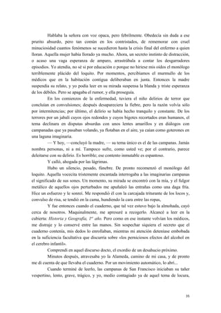 Hablaba la señora con voz opaca, pero febrilmente. Obedecía sin duda a ese
prurito absurdo, pero tan común en los contristados, de rememorar con cruel
minuciosidad cuantos fenómenos se sucedieron hasta la crisis final del enfermo a quien
lloran. Aquella mujer había llorado ya mucho. Ahora, un secreto instinto de distracción,
o acaso una vaga esperanza de amparo, arrastrábala a contar los desgarradores
episodios. Yo atendía, no sé si por educación o porque no hiriese mis oídos el monólogo
terriblemente plácido del loquito. Por momentos, percibíamos el murmullo de los
médicos que en la habitación contigua deliberaban en junta. Entonces la madre
suspendía su relato, y yo podía leer en su mirada suspensa la blanda y triste esperanza
de los débiles. Pero se apagaba el rumor, y ella proseguía.
En los comienzos de la enfermedad, tuviera el niño delirios de terror que
concluían en convulsiones; después desapareciera la fiebre, pero la razón volvía sólo
por intermitencias; por último, el delirio se había hecho tranquilo y constante. De los
terrores por un jabalí cuyos ojos redondos y cuyos bigotes recortados eran humanos, el
tema declinara en disputas absurdas con unos lentes amarillos y en diálogos con
campanadas que ya pasaban volando, ya flotaban en el aire, ya caían como goterones en
una laguna imaginaria.
— Y hoy, —concluyó la madre, — su tema único es el de las campanas. Jamás
nombra personas, ni a mí. Tampoco sufre, como usted ve; por el contrario, parece
deleitarse con su delirio. Es horrible; ese contento inmutable es espantoso.
Y calló, ahogada por las lágrimas.
Hubo un silencio, pesado, fúnebre. De pronto recomenzó el monólogo del
loquito. Aquella vocecita tristemente encantada interrogaba a las imaginarias campanas
el significado de sus sones. Un momento, su mirada se encontró con la mía, y el fulgor
metálico de aquellos ojos perturbados me apuñaleó las entrañas como una daga fría.
Hice un esfuerzo y le sonreí. Me respondió él con la carcajada triturante de los locos y,
convulso de risa, se tendió en la cama, hundiendo la cara entre las ropas,
Y fue entonces cuando el cuaderno, que tal vez estuvo bajo la almohada, cayó
cerca de nosotros. Maquinalmente, me apresuré a recogerlo. Alcancé a leer en la
cubierta: Historia y Geografía, 1er
año. Pero como en ese instante volvían los médicos,
me distraje y lo conservé entre las manos. Sin sospechar siquiera el secreto que el
cuaderno contenía, mis dedos lo enrollaban, mientras mi atención deteníase embobada
en la suficiencia facultativa que discurría sobre «los perniciosos efectos del alcohol en
el cerebro infantil».
Comprendí en aquel discurso docto, el exordio de un desahucio próximo.
Minutos después, atravesaba yo la Alameda, camino de mi casa, y de pronto
me di cuenta de que llevaba el cuaderno. Por un movimiento automático, lo abrí...
Cuando terminé de leerlo, las campanas de San Francisco iniciaban su tañer
vespertino, lento, grave, trágico, y yo, medio contagiado ya de aquel tema de locura,
35
 