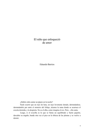 El niño que enloqueció
de amor
Eduardo Barrios
¿Habéis oído cantar un pájaro en la noche?
Suele ocurrir que un rayo de luna, un rayo levemente dorado, derramándose,
derramándole por entre el misterio del follaje, alcanza la rama donde se acurruca el
avecita dormida, y la despierta. No es el alba, como imagina el ave. Pero... ella canta.
Luego, si el avecilla es lo que se llama un equilibrado y fuerte pajarito,
descubre su engaño, hunde otra vez el pico en la tibieza de las plumas y se vuelve a
dormir.
4
 