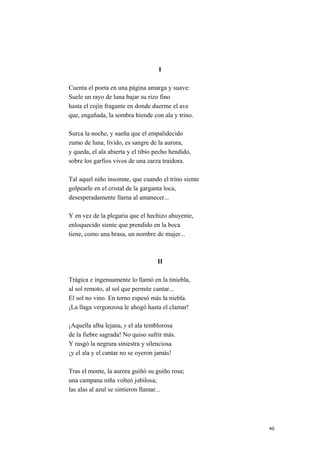 I
Cuenta el poeta en una página amarga y suave:
Suele un rayo de luna bajar su rizo fino
hasta el cojín fragante en donde duerme el ave
que, engañada, la sombra hiende con ala y trino.
Surca la noche, y sueña que el empalidecido
zumo de luna, lívido, es sangre de la aurora,
y queda, el ala abierta y el tibio pecho hendido,
sobre los garfios vivos de una zarza traidora.
Tal aquel niño insomne, que cuando el trino siente
golpearle en el cristal de la garganta loca,
desesperadamente llama al amanecer...
Y en vez de la plegaria que el hechizo ahuyente,
enloquecido siente que prendido en la boca
tiene, como una brasa, un nombre de mujer...
II
Trágica e ingenuamente lo llamó en la tiniebla,
al sol remoto, al sol que permite cantar...
El sol no vino. En torno espesó más la niebla.
¡La llaga vergonzosa le ahogó hasta el clamar!
¡Aquella alba lejana, y el ala temblorosa
de la fiebre sagrada! No quiso sufrir más.
Y rasgó la negrura siniestra y silenciosa
¡y el ala y el cantar no se oyeron jamás!
Tras el monte, la aurora guiñó su guiño rosa;
una campana niña volteó jubilosa;
las alas al azul se sintieron llamar...
40
 