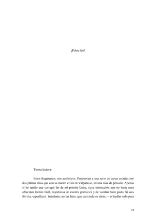 ¡Pobre feo!
Tierna lectora:
Estos fragmentos, son auténticos. Pertenecen a una serie de cartas escritas por
dos primas mías que con su madre viven en Valparaíso, en una casa de pensión. Apenas
sí he tenido que corregir las de mi primita Luisa, cuya instrucción aun no basta para
ofreceros lectura fácil, respetuosa de vuestra gramática y de vuestro buen gusto. Si sois
frívola, superficial, indolente, no las leáis, que casi nada os dirán,— o leedlas solo para
43
 