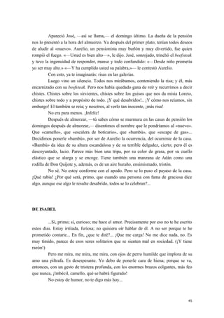 Apareció José, —así se llama,— el domingo último. La dueña de la pensión
nos lo presentó a la hora del almuerzo. Ya después del primer plato, tenían todos deseos
de aludir al «nuevo». Aurelio, un pensionista muy burlón y muy divertido, fue quien
rompió el fuego. «—Usted es bien alto—», le dijo. José, sonrojado, trinchó el beefsteak
y tuvo la ingenuidad de responder, manso y todo confundido: «—Desde niño prometía
yo ser muy alto.» «—Y ha cumplido usted su palabra,»— le contestó Aurelio.
Con esto, ya te imaginarás: risas en las galerías.
Luego vino un silencio. Todos nos mirábamos, conteniendo la risa; y él, más
encarnizado con su beefsteak. Pero nos había quedado gana de reír y recurrimos a decir
chistes. Chistes sobre los sirvientes, chistes sobre los guisos que nos da misia Loreto,
chistes sobre todo y a propósito de todo. ¡Y qué desabridos!.. ¡Y cómo nos reíamos, sin
embargo! El también se reía; y nosotros, al verlo tan inocente, ¡más risa!
No era para menos. ¡Infeliz!
Después de almorzar, —tú sabes cómo se murmura en las casas de pensión los
domingos después de almorzar,— disentimos el nombre que le pondríamos al «nuevo».
Que «camello», que «escalera de boticario», que «bambú», que «escape de gas»...
Decidimos ponerle «bambú», por ser de Aurelio la ocurrencia, del ocurrente de la casa.
«Bambú» da idea de su altura escandalosa y de su terrible delgadez, cierto; pero él es
descoyuntado, lacio. Parece más bien una tripa, por su color de grasa, por su cuello
elástico que se alarga y se encoge. Tiene también una manzana de Adán como una
rodilla de Don Quijote y, además, es de un aire huraño, ensimismado, tristón.
No sé. No estoy conforme con el apodo. Pero se lo puso el payaso de la casa.
¡Qué rabia! ¿Por qué será, primo, que cuando una persona con fama de graciosa dice
algo, aunque ese algo le resulte desabrido, todos se lo celebran?...
DE ISABEL
...Sí, primo; sí, curioso; me hace el amor. Precisamente por eso no te he escrito
estos días. Estoy irritada, furiosa; no quisiera oír hablar de él. A no ser porque te he
prometido contarte... En fin, ¿que te diré?... ¡Que me carga! No me dice nada, no. Es
muy tímido, parece de esos seres solitarios que se sienten mal en sociedad. (¡Y tiene
razón!)
Pero me mira, me mira, me mira, con ojos de perro humilde que implora de su
amo una piltrafa. Es desesperante. Yo debo de ponerle cara de hiena; porque se va,
entonces, con un gesto de tristeza profunda, con los enormes brazos colgantes, más feo
que nunca, ¡Imbécil, camello, qué se habrá figurado!
No estoy de humor, no te digo más hoy...
45
 