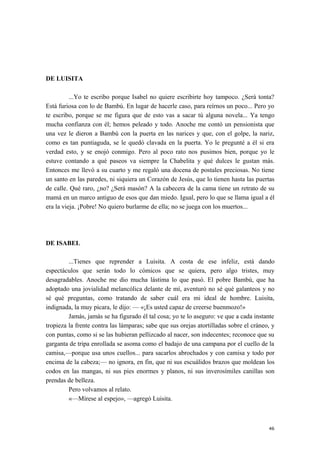 DE LUISITA
...Yo te escribo porque Isabel no quiere escribirte hoy tampoco. ¿Será tonta?
Está furiosa con lo de Bambú. En lugar de hacerle caso, para reírnos un poco... Pero yo
te escribo, porque se me figura que de esto vas a sacar tú alguna novela... Ya tengo
mucha confianza con él; hemos peleado y todo. Anoche me contó un pensionista que
una vez le dieron a Bambú con la puerta en las narices y que, con el golpe, la nariz,
como es tan puntiaguda, se le quedó clavada en la puerta. Yo le pregunté a él si era
verdad esto, y se enojó conmigo. Pero al poco rato nos pusimos bien, porque yo le
estuve contando a qué paseos va siempre la Chabelita y qué dulces le gustan más.
Entonces me llevó a su cuarto y me regaló una docena de postales preciosas. No tiene
un santo en las paredes, ni siquiera un Corazón de Jesús, que lo tienen hasta las puertas
de calle. Qué raro, ¿no? ¿Será masón? A la cabecera de la cama tiene un retrato de su
mamá en un marco antiguo de esos que dan miedo. Igual, pero lo que se llama igual a él
era la vieja. ¡Pobre! No quiero burlarme de ella; no se juega con los muertos...
DE ISABEL
...Tienes que reprender a Luisita. A costa de ese infeliz, está dando
espectáculos que serán todo lo cómicos que se quiera, pero algo tristes, muy
desagradables. Anoche me dio mucha lástima lo que pasó. El pobre Bambú, que ha
adoptado una jovialidad melancólica delante de mí, aventuró no sé qué galanteos y no
sé qué preguntas, como tratando de saber cuál era mi ideal de hombre. Luisita,
indignada, la muy pícara, le dijo: — «¡Es usted capaz de creerse buenmozo!»
Jamás, jamás se ha figurado él tal cosa; yo te lo aseguro: ve que a cada instante
tropieza la frente contra las lámparas; sabe que sus orejas atortilladas sobre el cráneo, y
con puntas, como si se las hubieran pellizcado al nacer, son indecentes; reconoce que su
garganta de tripa enrollada se asoma como el badajo de una campana por el cuello de la
camisa,—porque usa unos cuellos... para sacarlos abrochados y con camisa y todo por
encima de la cabeza;— no ignora, en fin, que ni sus escuálidos brazos que moldean los
codos en las mangas, ni sus pies enormes y planos, ni sus inverosímiles canillas son
prendas de belleza.
Pero volvamos al relato.
«—Mírese al espejo», —agregó Luisita.
46
 