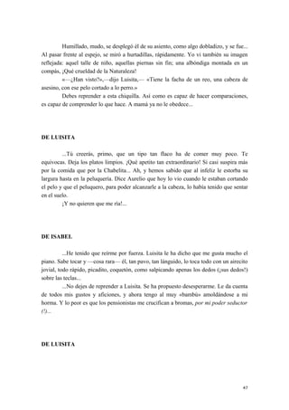 Humillado, mudo, se desplegó él de su asiento, como algo dobladizo, y se fue...
Al pasar frente al espejo, se miró a hurtadillas, rápidamente. Yo vi también su imagen
reflejada: aquel talle de niño, aquellas piernas sin fin; una albóndiga montada en un
compás, ¡Qué crueldad de la Naturaleza!
«—¿Han visto?»,—dijo Luisita,— «Tiene la facha de un reo, una cabeza de
asesino, con ese pelo cortado a lo perro.»
Debes reprender a esta chiquilla. Así como es capaz de hacer comparaciones,
es capaz de comprender lo que hace. A mamá ya no le obedece...
DE LUISITA
...Tú creerás, primo, que un tipo tan flaco ha de comer muy poco. Te
equivocas. Deja los platos limpios. ¡Qué apetito tan extraordinario! Si casi suspira más
por la comida que por la Chabelita... Ah, y hemos sabido que al infeliz le estorba su
largura hasta en la peluquería. Dice Aurelio que hoy lo vio cuando le estaban cortando
el pelo y que el peluquero, para poder alcanzarle a la cabeza, lo había tenido que sentar
en el suelo.
¡Y no quieren que me ría!...
DE ISABEL
...He tenido que reírme por fuerza. Luisita le ha dicho que me gusta mucho el
piano. Sabe tocar y —cosa rara— él, tan pavo, tan lánguido, lo toca todo con un airecito
jovial, todo rápido, picadito, coquetón, como salpicando apenas los dedos (¡sus dedos!)
sobre las teclas...
...No dejes de reprender a Luisita. Se ha propuesto desesperarme. Le da cuenta
de todos mis gustos y aficiones, y ahora tengo al muy «bambú» amoldándose a mi
horma. Y lo peor es que los pensionistas me crucifican a bromas, por mi poder seductor
(!)...
DE LUISITA
47
 