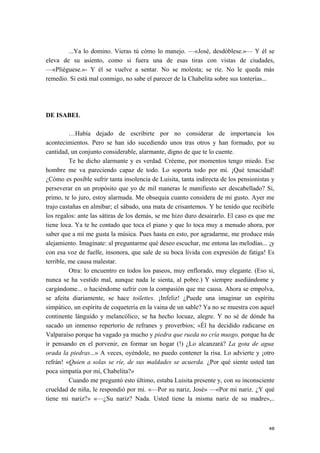 ...Ya lo domino. Vieras tú cómo lo manejo. —«José, desdóblese.»— Y él se
eleva de su asiento, como si fuera una de esas tiras con vistas de ciudades,
—«Pliéguese.»- Y él se vuelve a sentar. No se molesta; se ríe. No le queda más
remedio. Si está mal conmigo, no sabe el parecer de la Chabelita sobre sus tonterías...
DE ISABEL
…Había dejado de escribirte por no considerar de importancia los
acontecimientos. Pero se han ido sucediendo unos tras otros y han formado, por su
cantidad, un conjunto considerable, alarmante, digno de que te lo cuente.
Te he dicho alarmante y es verdad. Créeme, por momentos tengo miedo. Ese
hombre me va pareciendo capaz de todo. Lo soporta todo por mí. ¡Qué tenacidad!
¿Cómo es posible sufrir tanta insolencia de Luisita, tanta indirecta de los pensionistas y
perseverar en un propósito que yo de mil maneras le manifiesto ser descabellado? Si,
primo, te lo juro, estoy alarmada. Me obsequia cuanto considera de mi gusto. Ayer me
trajo castañas en almíbar; el sábado, una mata de crisantemos. Y he tenido que recibirle
los regalos: ante las sátiras de los demás, se me hizo duro desairarlo. El caso es que me
tiene loca. Ya te he contado que toca el piano y que lo toca muy a menudo ahora, por
saber que a mí me gusta la música. Pues hasta en esto, por agradarme, me produce más
alejamiento. Imagínate: al preguntarme qué deseo escuchar, me entona las melodías... ¡y
con esa voz de fuelle, insonora, que sale de su boca lívida con expresión de fatiga! Es
terrible, me causa malestar.
Otra: lo encuentro en todos los paseos, muy enflorado, muy elegante. (Eso sí,
nunca se ha vestido mal, aunque nada le sienta, al pobre.) Y siempre asediándome y
cargándome... o haciéndome sufrir con la compasión que me causa. Ahora se empolva,
se afeita diariamente, se hace toilettes. ¡Infeliz! ¿Puede una imaginar un espíritu
simpático, un espíritu de coquetería en la vaina de un sable? Ya no se muestra con aquel
continente lánguido y melancólico; se ha hecho locuaz, alegre. Y no sé de dónde ha
sacado un inmenso repertorio de refranes y proverbios; «Él ha decidido radicarse en
Valparaíso porque ha vagado ya mucho y piedra que rueda no cría musgo, porque ha de
ir pensando en el porvenir, en formar un hogar (!) ¿Lo alcanzará? La gota de agua
orada la piedras...» A veces, oyéndole, no puedo contener la risa. Lo advierte y ¡otro
refrán! «Quien a solas se ríe, de sus maldades se acuerda. ¿Por qué siente usted tan
poca simpatía por mí, Chabelita?»
Cuando me preguntó esto último, estaba Luisita presente y, con su inconsciente
crueldad de niña, le respondió por mi. «—Por su nariz, José» —«Por mi nariz. ¿Y qué
tiene mi nariz?» «—¿Su nariz? Nada. Usted tiene la misma nariz de su madre»,..
48
 