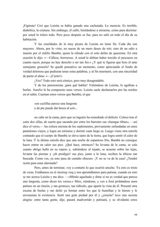 ¡Figúrate! Creí que Luisita se había ganado una cachetada. Lo merecía. Es terrible,
diabólica, la criatura. Sin embargo, él calló, limitándose a mirarme, como para decirme:
por usted lo tolero todo. Pero poco después se fue, para no salir en todo el día de su
habitación.
Y las crueldades de la muy pícara de Luisita no tiene fin. Cada día son
mayores. Ahora, por lo visto, no nacen de un mero deseo de reír; sino de un odio a
muerte por el infeliz Bambú, quien la ofende con el solo delito de quererme. En otra
ocasión le dijo: «—Cállese, horroroso. A usted le debían haber torcido el pescuezo en
cuanto nació, porque no hay derecho a ser tan feo.» ¿Y qué te figuras que hizo él ante
semejante grosería? Se quedó pensativo un momento, como apreciando el fondo de
verdad dolorosa que pudieran tener estas palabras, y al fin murmuró, con una sinceridad
de partir el alma: «—¡Cierto!»
¿Ves? Todo esto será cómico, pero muy desagradable.
Y de los pensionistas ¡para qué hablar! Valiéndose de Luisita, lo agobian a
burlas. Aurelio le ha compuesto unos versos. Luisita suele declamarlos por las noches
en el salón. Cuentan estos versos que Bambú, el que
«en cuclillas parece una langosta
y de pie puede dar besos al sol»...
no cabe en la cama, pero que su ingenio ha remediado el defecto. Coloca tras el
catre dos sillas, de suerte que sacando por entre los barrotes sus «luengas tibias», —así
dice el verso,— las coloca encima de los suplementos, previamente enfundadas en unos
pantalones viejos, y logra así estirarse y dormir cuan largo es. Luego viene otra estrofa
contando que el cuerpo de Bambú se eleva tanto de la tierra, que logra sentir el calor de
la luna. Y la última estrofa dice que una noche de espantoso frío, Bambú no consigue
hacer entrar en calor sus pies. ¿Qué hace, entonces? Se levanta de la cama, se cala
cuanto abrigo halla en su ropero y, subiéndose al tejado, se acuesta sobre las tejas,
levanta las piernas y ¡oh prodigio! sus pies, junto a la luna, reciben la tibieza tan
buscada. Como ves, ya esto pasa de castaño obscuro. ¡Y no se va de la casa! ¿Tendré
razón para estar alarmada?
Pero, antes de terminar, voy a contarte lo que ocurrió anoche. Ya esto es triste
de veras. Estábamos en el skatting ring y nos aprontábamos para patinar, cuando en esto
se me acerca Luisita y me dice: —«Míralo agachado y dime si no es verdad que parece
una langosta, como dicen los versos.» Miro, riéndome, y veo a José probándose unos
patines en un rincón, y tan grotesco, tan ridículo, que aparté la vista de él. Presentí otra
escena de burlas y me dolió ya formar entre los que le humillan y le hieren y le
envenenan la existencia. Sentí una gran piedad por él y ¿creerás? tuve una secreta
alegría: entre tanta gente, dije, pasará inadvertido y patinará, y se olvidarán estos
49
 