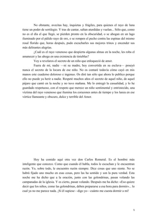 No obstante, avecitas hay, inquietas y frágiles, para quienes el rayo de luna
tiene un poder de sortilegio. Y tras de cantar, saltan aturdidas y vuelan... Sólo que, como
no es el día el que llegó, se pierden pronto en la obscuridad, o se ahogan en un lago
iluminado por el pálido rayo de oro, o se rompen el pecho contra las espinas del mismo
rosal florido que, horas después, pudo escucharles sus mejores trinos y encender sus
más delirantes alegrías.
¿Cuál es el rayo venenoso que despierta algunas almas en la noche, les roba el
amanecer y las ahoga en una existencia de tinieblas?
Voy a revelaros el secreto de un niño que enloqueció de amor.
Fuera de mí, nadie —ni su madre, hoy convertida en su esclava— poseyó
nunca el secreto de la locura de ese niño. No os contaré todavía cómo cayó en mis
manos este cuaderno doloroso e ingenuo. Os diré tan sólo que ahora lo publico porque
ello no puede ya herir a nadie. Respeté muchos años el secreto de aquel niño, de aquel
pájaro que cantó en la noche y no tuvo mañana. Me lo entregó la casualidad, y lo he
guardado respetuoso, con el respeto que merece un niño sentimental y entristecido, una
víctima del rayo venenoso que ilumina los corazones antes de tiempo y los lanza en ese
vórtice llameante y obscuro, dulce y terrible del Amor.
Hoy ha comido aquí otra vez don Carlos Romeral. Es el hombre más
inteligente que conozco. Como que cuando él habla, todos le escuchan y le encuentran
razón. Yo, sobre todo, le encuentro razón siempre. Dice cosas que uno siente. No se
habrá fijado uno mucho en esas cosas, pero las ha sentido y son la pura verdad. Esta
noche me ha dicho que a la oración, junto con las golondrinas, pasan volando las
campanadas de la iglesia. Y es cierto, pasan volando. Después me ha dicho: «Eso quiere
decir que los niños, como las golondrinas, deben prepararse a esa hora para dormir»... lo
cual ya no me parece nada. ¡Si él supiese—digo yo—cuánto me cuesta dormir a mí!
5
 