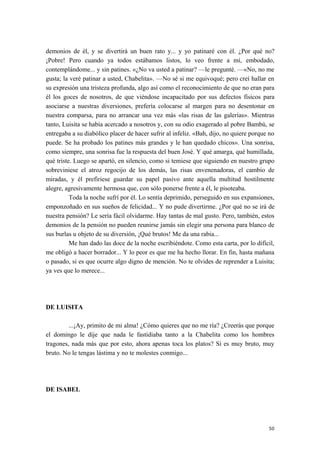 demonios de él, y se divertirá un buen rato y... y yo patinaré con él. ¿Por qué no?
¡Pobre! Pero cuando ya todos estábamos listos, lo veo frente a mí, embodado,
contemplándome... y sin patines. «¿No va usted a patinar? —le pregunté. —«No, no me
gusta; la veré patinar a usted, Chabelita». —No sé si me equivoqué; pero creí hallar en
su expresión una tristeza profunda, algo así como el reconocimiento de que no eran para
él los goces de nosotros, de que viéndose incapacitado por sus defectos físicos para
asociarse a nuestras diversiones, prefería colocarse al margen para no desentonar en
nuestra comparsa, para no arrancar una vez más «las risas de las galerías». Mientras
tanto, Luisita se había acercado a nosotros y, con su odio exagerado al pobre Bambú, se
entregaba a su diabólico placer de hacer sufrir al infeliz. «Bah, dijo, no quiere porque no
puede. Se ha probado los patines más grandes y le han quedado chicos». Una sonrisa,
como siempre, una sonrisa fue la respuesta del buen José. Y qué amarga, qué humillada,
qué triste. Luego se apartó, en silencio, como si temiese que siguiendo en nuestro grupo
sobreviniese el atroz regocijo de los demás, las risas envenenadoras, el cambio de
miradas, y él prefiriese guardar su papel pasivo ante aquella multitud hostilmente
alegre, agresivamente hermosa que, con sólo ponerse frente a él, le pisoteaba.
Toda la noche sufrí por él. Lo sentía deprimido, perseguido en sus expansiones,
emponzoñado en sus sueños de felicidad... Y no pude divertirme. ¿Por qué no se irá de
nuestra pensión? Le sería fácil olvidarme. Hay tantas de mal gusto. Pero, también, estos
demonios de la pensión no pueden reunirse jamás sin elegir una persona para blanco de
sus burlas u objeto de su diversión, ¡Qué brutos! Me da una rabia...
Me han dado las doce de la noche escribiéndote. Como esta carta, por lo difícil,
me obligó a hacer borrador... Y lo peor es que me ha hecho llorar. En fin, hasta mañana
o pasado, si es que ocurre algo digno de mención. No te olvides de reprender a Luisita;
ya ves que lo merece...
DE LUISITA
...¡Ay, primito de mi alma! ¿Cómo quieres que no me ría? ¿Creerás que porque
el domingo le dije que nada le fastidiaba tanto a la Chabelita como los hombres
tragones, nada más que por esto, ahora apenas toca los platos? Sí es muy bruto, muy
bruto. No le tengas lástima y no te molestes conmigo...
DE ISABEL
50
 