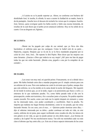 ...A Luisita no se le puede soportar ya. Ahora, no conforme con burlarse del
desdichado José, le insulta, le ofende, le saca a cuento la fealdad de su madre, hasta le
da de puntapiés. Anoche tuvo el descaro de recitarle los versos que le compuso Aurelio.
José, furioso, quiso averiguar quién los había escrito y hubo una escena tremenda, de
resultas de la cual dicen que el pobre joven amaneció enfermo. Hoy no ha salido de su
cuarto. Con un disgusto así, figúrate...
DE LUISITA
...Mamá me ha pegado por culpa de ese animal, que ya lleva dos días
haciéndose el enfermo para que me castiguen. Como la Isabel está de su parte…
Hipócrita, coqueta. Después que se ría de él, se la lleva mandando preguntar por la
salud de José. José, José... De repente le dirá Pepito. Bien dicen que las mujeres son
unas farsantes. ¡Gracias a Dios que todavía no soy mujer! ¡Ah! pero me han de pagar
todas las que me están haciendo. ¡Bonita cosa, pegarle a una por la estupidez de un
extraño!...
DE ISABEL
...Las cosas van muy mal, mi querido primo. Francamente, no sé a dónde irán a
parar. Me había limitado estos días a mandar preguntar por él: simple cortesía para con
un enfermo de la casa. Pero esta mañana me contó la sirviente que el pobre, aunque dice
que está enfermo, no se ha metido en la cama desde la noche del disgusto. Me inquietó
de tal modo la noticia que, ya en la tarde, rogué a un pensionista que fuese a verlo y a
enterarse de lo que realmente pasaba. Yo, como había pasado todo el día con la
preocupación, estaba nerviosísima y fui a escuchar junto a la puerta. No podría repetirte
cuanto escuché. Por suerte, como casi todo me lo repitió después mi emisario y como
me ha interesado tanto, creo poder coordinarlo y escribírtelo. Haré la prueba. No
importa que mañana me hagas bromas diciéndome, como la vez pasada, que me estoy
haciendo literata. En ese caso, con el roce... «—Quisiera poder eternizar estos días,—
dijo al saberme interesada por su dolor,—poder continuar así toda mi vida, en este
cuarto, enfermo de mi pena, para seguir recibiendo estos recados de ella, los únicos de
este género en mi vida, ya que no puedo pensar en otra dicha mayor. ¿Las bromas de
ustedes y de Lupita? No me encolerizaron nunca. Tan sólo me mostraban cada vez más
claro el abismo que hay entre ella y yo. Este era el único aspecto interesante de las cosas
51
 