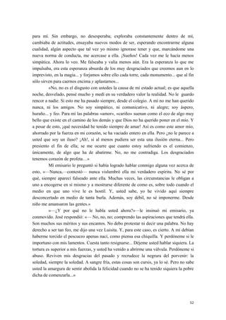 para mí. Sin embargo, no desesperaba; exploraba constantemente dentro de mí,
cambiaba de actitudes, ensayaba nuevos modos de ser, esperando encontrarme alguna
cualidad, algún aspecto que tal vez yo mismo ignorase tener y que, marcándome una
nueva norma de conducta, me acercase a ella. ¡Sueños! Cada vez me le hacía menos
simpática. Ahora lo veo. Me falseaba y valía menos aún. Era la esperanza lo que me
impulsaba, era esta esperanza absurda de los muy desgraciados que creemos aun en lo
imprevisto, en la magia... y forjamos sobre ello cada torre, cada monumento... que al fin
sólo sirven para caernos encima y aplastarnos...
«No, no es el disgusto con ustedes la causa de mi estado actual; es que aquella
noche, desvelado, pensé mucho y medí en su verdadero valor la realidad. No le guardo
rencor a nadie. Si esto me ha pasado siempre, desde el colegio. A mí no me han querido
nunca, ni los amigos. No soy simpático, ni comunicativo, ni alegre; soy áspero,
huraño... y feo. Para mí las palabras «amor», «cariño» suenan como el eco de algo muy
bello que existe en el camino de los demás y que Dios no ha querido poner en el mío. Y
a pesar de esto, ¡qué necesidad he tenido siempre de amar! Así es como este amor mío,
ahorrado por la fuerza en mi corazón, se ha vaciado entero en ella. Pero ¿no le parece a
usted que soy un iluso? ¡Ah!, si al menos pudiera ser esta una ilusión eterna... Pero
presiento el fin de ella; se me ocurre que cuanto estoy sufriendo es el comienzo,
únicamente, de algo que ha de abatirme. No, no me contradiga. Los desgraciados
tenemos corazón de profeta…»
Mí emisario le preguntó si había logrado hablar conmigo alguna vez acerca de
esto, «—Nunca,—contestó— nunca vislumbró ella mi verdadero espíritu. No sé por
qué, siempre aparecí falseado ante ella. Muchas veces, las circunstancias le obligan a
uno a encogerse en sí mismo y a mostrarse diferente de como es, sobre todo cuando el
medio en que uno vive le es hostil. Y, usted sabe, yo he vivido aquí siempre
desconcertado en medio de tanta burla. Además, soy débil, no sé imponerme. Desde
niño me amansaron las gentes.»
«—¿Y por qué no le habla usted ahora?»—le insinuó mi emisario, ya
conmovido. José respondió: «— No, no, no; comprendo las aspiraciones que tendrá ella.
Son muchos sus méritos y sus encantos. No debo protestar ni decir una palabra. No hay
derecho a ser tan feo, me dijo una vez Luisita. Y, para este caso, es cierto. A mí debían
haberme torcido el pescuezo apenas nací, como piensa esa chiquilla. Y perdóneme si le
importuno con mis lamentos. Cuesta tanto resignarse... Déjeme usted hablar siquiera. La
tortura es superior a mis fuerzas, y usted ha venido a abrirme una válvula. Perdóneme si
abuso. Reviven mis desgracias del pasado y recrudece la negrura del porvenir: la
soledad, siempre la soledad. A sangre fría, estas cosas son cursis, ya lo sé. Pero no sabe
usted la amargura de sentir abolida la felicidad cuando no se ha tenido siquiera la pobre
dicha de comenzarla...»
52
 