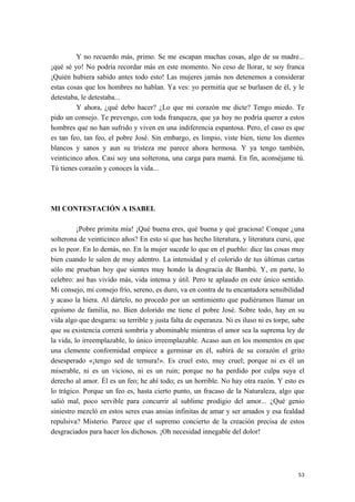 Y no recuerdo más, primo. Se me escapan muchas cosas, algo de su madre...
¡qué sé yo! No podría recordar más en este momento. No ceso de llorar, te soy franca
¡Quién hubiera sabido antes todo esto! Las mujeres jamás nos detenemos a considerar
estas cosas que los hombres no hablan. Ya ves: yo permitía que se burlasen de él, y le
detestaba, le detestaba...
Y ahora, ¿qué debo hacer? ¿Lo que mi corazón me dicte? Tengo miedo. Te
pido un consejo. Te prevengo, con toda franqueza, que ya hoy no podría querer a estos
hombres que no han sufrido y viven en una indiferencia espantosa. Pero, el caso es que
es tan feo, tan feo, el pobre José. Sin embargo, es limpio, viste bien, tiene los dientes
blancos y sanos y aun su tristeza me parece ahora hermosa. Y ya tengo también,
veinticinco años. Casi soy una solterona, una carga para mamá. En fin, aconséjame tú.
Tú tienes corazón y conoces la vida...
MI CONTESTACIÓN A ISABEL
¡Pobre primita mía! ¡Qué buena eres, qué buena y qué graciosa! Conque ¿una
solterona de veinticinco años? En esto sí que has hecho literatura, y literatura cursi, que
es lo peor. En lo demás, no. En la mujer sucede lo que en el pueblo: dice las cosas muy
bien cuando le salen de muy adentro. La intensidad y el colorido de tus últimas cartas
sólo me prueban hoy que sientes muy hondo la desgracia de Bambú. Y, en parte, lo
celebro: así has vivido más, vida intensa y útil. Pero te aplaudo en este único sentido.
Mi consejo, mi consejo frío, sereno, es duro, va en contra de tu encantadora sensibilidad
y acaso la hiera. Al dártelo, no procedo por un sentimiento que pudiéramos llamar un
egoísmo de familia, no. Bien dolorido me tiene el pobre José. Sobre todo, hay en su
vida algo que desgarra: su terrible y justa falta de esperanza. Ni es iluso ni es torpe, sabe
que su existencia correrá sombría y abominable mientras el amor sea la suprema ley de
la vida, lo irreemplazable, lo único irreemplazable. Acaso aun en los momentos en que
una clemente conformidad empiece a germinar en él, subirá de su corazón el grito
desesperado «¡tengo sed de ternura!». Es cruel esto, muy cruel; porque ni es él un
miserable, ni es un vicioso, ni es un ruin; porque no ha perdido por culpa suya el
derecho al amor. Él es un feo; he ahí todo; es un horrible. No hay otra razón. Y esto es
lo trágico. Porque un feo es, hasta cierto punto, un fracaso de la Naturaleza, algo que
salió mal, poco servible para concurrir al sublime prodigio del amor... ¿Qué genio
siniestro mezcló en estos seres esas ansias infinitas de amar y ser amados y esa fealdad
repulsiva? Misterio. Parece que el supremo concierto de la creación precisa de estos
desgraciados para hacer los dichosos. ¡Oh necesidad innegable del dolor!
53
 
