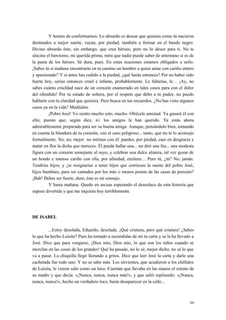 Y hemos de conformarnos. Lo absurdo es desear que quienes como tú nacieron
destinados a mejor suerte, vayan, por piedad, también a formar en el bando negro.
Divino absurdo éste, sin embargo, que crea héroes; pero no lo deseo para ti. No te
alucine el heroísmo, mi querida prima; mira que nadie puede saber de antemano si es de
la pasta de los héroes. Sé dura, pues. En estas ocasiones estamos obligados a serlo.
¡Sabes tú si mañana encontrarás en tu camino un hombre a quien amar con cariño entero
y apasionado? Y si antes has cedido a la piedad, ¿qué harás entonces? Por no haber sido
fuerte hoy, serías entonces cruel e infame, probablemente. Le faltarías, le… ¡Ay, no
sabes cuánta crueldad nace de un corazón enamorado en tales casos para con el dolor
del ofendido! Por tu estado de soltera, por el respeto que debo a tu pudor, no puedo
hablarte con la claridad que quisiera. Pero busca en tus recuerdos. ¿No has visto algunos
casos ya en la vida? Medítalos.
¡Pobre José! Yo siento mucho esto, mucho. Ofrécele amistad. Ya ganará él con
ello; puesto que, según dice, ni los amigos le han querido. Tú estás ahora
admirablemente preparada para ser su buena amiga. Aunque, pensándolo bien, tomando
en cuenta la blandura de tu corazón, veo el caso peligroso... tanto, que no te lo aconsejo
formalmente. No, no; mejor no intimes con él: puedes, por piedad, caer en desgracia y
matar en flor la dicha que mereces. Él puede hallar una... no diré una fea... una modesta
figura con un corazón semejante al suyo, y celebrar una dulce alianza, tal vez gozar de
un hondo e intenso cariño con ella, por afinidad, etcétera… Pero tú, ¿tú? No; jamás.
Tendrías hijos; y ¿te resignarías a tener hijos que corriesen la suerte del pobre José,
hijos bambúes, para ser cantados por los más o menos poetas de las casas de pensión?
¡Bah! Debes ser fuerte, dura; éste es mi consejo.
Y hasta mañana. Quedo en ascuas esperando el desenlace de esta historia que
supuse divertida y que me inquieta hoy terriblemente.
DE ISABEL
...Estoy desolada, Eduardo, desolada. ¡Qué criatura, pero qué criatura! ¿Sabes
lo que ha hecho Luisita? Pues ha tomado a escondidas de mí tu carta y se la ha llevado a
José. Dice que para vengarse, ¡Dios mío, Dios mío, lo que son los niños cuando se
mezclan en las cosas de los grandes! Qué ha pasado, no lo sé; mejor dicho, no sé lo que
va a pasar. La chiquilla llegó llorando a gritos. Dice que leer José la carta y darle una
cachetada fue todo uno. Y no se sabe más. Los sirvientes, que acudieron a los chillidos
de Luisita, le vieron salir como un loco. Cuentan que llevaba en las manos el retrato de
su madre y que decía: «¡Nunca, nunca, nunca más!», y que salió repitiendo: «¡Nunca,
nunca, nunca!», hecho un verdadero loco, hasta desaparecer en la calle...
54
 