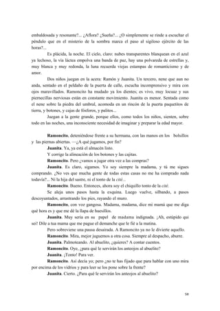 embaldosada y resonante?... ¿Aflora? ¿Sueña?... ¿O simplemente se rinde a escuchar el
péndulo que en el misterio de la sombra marca el paso al sigiloso ejército de las
horas?...
Es plácida, la noche. El cielo, claro: nubes transparentes blanquean en el azul
ya lechoso, la vía láctea empolva una banda de paz, hay una polvareda de estrellas y,
muy blanca y muy redonda, la luna recuerda viejas estampas de romanticismo y de
amor.
Dos niños juegan en la acera: Ramón y Juanita. Un tercero, nene que aun no
anda, sentado en el peldaño de la puerta de calle, escucha incomprensivo y mira con
ojos maravillados. Ramoncito ha mudado ya los dientes; es vivo, muy locuaz y sus
piernecillas nerviosas están en constante movimiento. Juanita es menor. Sentada como
el nene sobre la piedra del umbral, acomoda en un rincón de la puerta paquetitos de
tierra, y botones, y cajas de fósforos, y palitos...
Juegan a la gente grande, porque ellos, como todos los niños, sienten, sobre
todo en las noches, una inconsciente necesidad de imaginar y preparar la edad mayor.
Ramoncito, deteniéndose frente a su hermana, con las manos en los bolsillos
y las piernas abiertas. —¿A qué jugamos, por fin?
Juanita. Ya, ya está el almacén listo.
Y corrige la alineación de los botones y las cajitas.
Ramoncito. Pero ¿vamos a jugar otra vez a las compras?
Juanita. Es claro, sigamos. Yo soy siempre la madama, y tú me sigues
comprando. ¿No ves que mucha gente de todas estas casas no me ha comprado nada
todavía?... Ni la hija del sastre, ni el tonto de la cité...
Ramoncito. Bueno. Entonces, ahora soy el chiquillo tonto de la cité.
Se aleja unos pasos hasta la esquina. Luego vuelve, silbando, a pasos
descoyuntados, arrastrando los pies, rayando el muro.
Ramoncito, con voz gangosa. Madama, madama, dice mi mamá que me diga
qué hora es y que me dé la llapa de huesillos.
Juanita. Muy seria en su papel de madama indignada. ¡Ah, estúpido qui
sei! Dile a tua mama que me pague el demanche que le fié a la matina.
Pero sobreviene una pausa desairada. A Ramoncito ya no le divierte aquello.
Ramoncito. Mira, mejor juguemos a otra cosa. Siempre al despacho, aburre.
Juanita. Palmoteando. Al abuelito, ¿quieres? A contar cuentos.
Ramoncito. Oye, ¿para qué le servirán los anteojos al abuelito?
Juanita. ¡Tonto! Para ver.
Ramoncito. Así decía yo; pero ¿no te has fijado que para hablar con uno mira
por encima de los vidrios y para leer se los pone sobre la frente?
Juanita. Cierto. ¿Para qué le servirán los anteojos al abuelito?
58
 