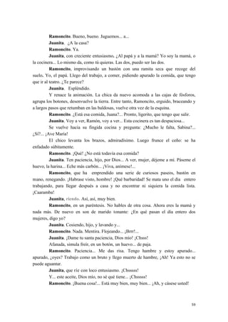 Ramoncito. Bueno, bueno. Juguemos... a...
Juanita. ¿A la casa?
Ramoncito. Ya.
Juanita, con creciente entusiasmo. ¿Al papá y a la mamá? Yo soy la mamá, o
la cocinera... Lo mismo da, como tú quieras. Las dos, puedo ser las dos.
Ramoncito, improvisando un bastón con una ramita seca que recoge del
suelo. Yo, el papá. Llego del trabajo, a comer, pidiendo apurado la comida, que tengo
que ir al teatro. ¿Te parece?
Juanita. Espléndido.
Y renace la animación. La chica da nuevo acomoda a las cajas de fósforos,
agrupa los botones, desenvuelve la tierra. Entre tanto, Ramoncito, erguido, braceando y
a largos pasos que retumban en las baldosas, vuelve otra vez de la esquina.
Ramoncito. ¿Está esa comida, Juana?... Pronto, ligerito, que tengo que salir.
Juanita. Voy a ver, Ramón, voy a ver... Esta cocinera es tan despaciosa...
Se vuelve hacia su fingida cocina y pregunta: ¿Mucho le falta, Sabina?...
¿Sí?... ¡Ave María!
El chico levanta los brazos, admiradísimo. Luego frunce el ceño: se ha
enfadado súbitamente.
Ramoncito. ¡Qué! ¿No está todavía esa comida?
Juanita. Ten paciencia, hijo, por Dios... A ver, mujer, déjeme a mí. Páseme el
huevo, la harina... Eche más carbón... ¡Viva, anímese!...
Ramoncito, que ha emprendido una serie de curiosos paseos, bastón en
mano, renegando. ¡Habrase visto, hombre! ¡Qué barbaridad! Se mata uno el día entero
trabajando, para llegar después a casa y no encontrar ni siquiera la comida lista.
¡Caaramba!
Juanita, riendo. Así, así, muy bien.
Ramoncito, en un paréntesis. No hables de otra cosa. Ahora eres la mamá y
nada más. De nuevo en son de marido tonante: ¿En qué pasan el día entero dos
mujeres, digo yo?
Juanita. Cosiendo, hijo, y lavando y...
Ramoncito. Nada. Mentira. Flojeando... ¡Brrr!...
Juanita. ¡Dame tu santa paciencia, Dios mío! ¡Chsss!
Afanada, simula freír, en un botón, un huevo... de paja.
Ramoncito. Paciencia... Me das risa. Tengo hambre y estoy apurado...
apurado, ¿oyes? Trabajo como un bruto y llego muerto de hambre, ¡Ah! Ya esto no se
puede aguantar.
Juanita, que ríe con loco entusiasmo. ¡Chsssss!
Y... este aceite, Dios mío, no sé qué tiene... ¡Chsssss!
Ramoncito. ¡Buena cosa!... Está muy bien, muy bien... ¡Ah, y cásese usted!
59
 