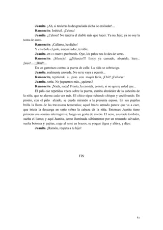 Juanita. ¡Ah, si tuvieras la desgraciada dicha de enviudar!...
Ramoncito. Imbécil. ¡Celosa!
Juanita. ¿Celosa? No tendría el diablo más que hacer. Ya no, hijo; ya no soy la
tonta de antes.
Ramoncito. ¡Callarse, he dicho!
Y enarbola el palo, amenazador, terrible.
Juanita, en UN nuevo paréntesis. Oye, los palos nos lo des de veras.
Ramoncito. ¡Silencio! ¡¡¡Silencio!!! Estoy ya cansado, aburrido, loco...
¡loco!... ¡¡Brrr!!...
Da un garrotazo contra la puerta de calle. La niña se sobrecoge.
Juanita, realmente azorada. No se te vaya a ocurrir...
Ramoncito, repitiendo EL palo con mayor furia, ¡Chit! ¡Callarse!
Juanita, seria. No juguemos más, ¿quieres?
Ramoncito. ¡Nada, nada! Pronto, la comida, pronto, si no quiere usted que...
El palo cae repetidas veces sobre la puerta, zumba alrededor de la cabecita de
la niña, que se alarma cada vez más. El chico sigue echando chispas y vociferando. De
pronto, con el palo alzado, se queda mirando a la presunta esposa. En sus pupilas
brilla la llama de las travesuras temerarias; aquel brazo armado parece que va a caer,
que inicia la descarga en serio sobre la cabeza de la niña. Entonces Juanita tiene
primero una sonrisa interrogativa, luego un gesto de miedo. El nene, asustado también,
suelta el llanto; y aquí Juanita, como iluminada súbitamente por un recuerdo salvador,
suelta botones y pajitas, coge al nene en brazos, se yergue digna y altiva, y dice:
Juanita. ¡Ramón, respeta a tu hijo!
FIN
61
 