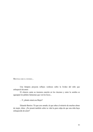 MIENTRAS GIME EL ENFERMO...
Una lámpara proyecta reflejos verdosos sobre la lividez del niño que
enloqueció de amor.
El silencio canta su insonora canción en los rincones y entre la sombra se
agazapan los pálidos fantasmas que ven los locos...
…Y ¿dónde estará esa Mujer?
Eduardo Barrios: Tú que eres amado, tú que sabes el misterio de muchas almas
de mujer, dime: ¿No pesará también sobre tu vida la gran culpa de que una niña haya
enloquecido de amor?
62
 