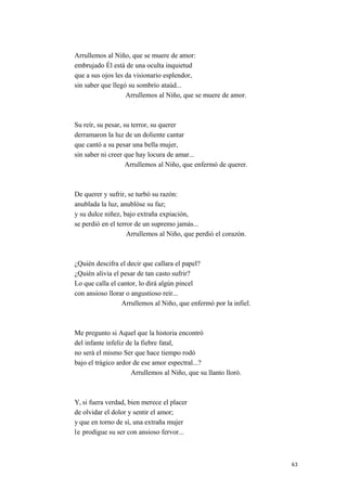 Arrullemos al Niño, que se muere de amor:
embrujado Él está de una oculta inquietud
que a sus ojos les da visionario esplendor,
sin saber que llegó su sombrío ataúd...
Arrullemos al Niño, que se muere de amor.
Su reír, su pesar, su terror, su querer
derramaron la luz de un doliente cantar
que cantó a su pesar una bella mujer,
sin saber ni creer que hay locura de amar...
Arrullemos al Niño, que enfermó de querer.
De querer y sufrir, se turbó su razón:
anublada la luz, anublóse su faz;
y su dulce niñez, bajo extraña expiación,
se perdió en el terror de un supremo jamás...
Arrullemos al Niño, que perdió el corazón.
¿Quién descifra el decir que callara el papel?
¿Quién alivia el pesar de tan casto sufrir?
Lo que calla el cantor, lo dirá algún pincel
con ansioso llorar o angustioso reír...
Arrullemos al Niño, que enfermó por la infiel.
Me pregunto si Aquel que la historia encontró
del infante infeliz de la fiebre fatal,
no será el mismo Ser que hace tiempo rodó
bajo el trágico ardor de ese amor espectral...?
Arrullemos al Niño, que su llanto lloró.
Y, si fuera verdad, bien merece el placer
de olvidar el dolor y sentir el amor;
y que en torno de sí, una extraña mujer
le prodigue su ser con ansioso fervor...
63
 