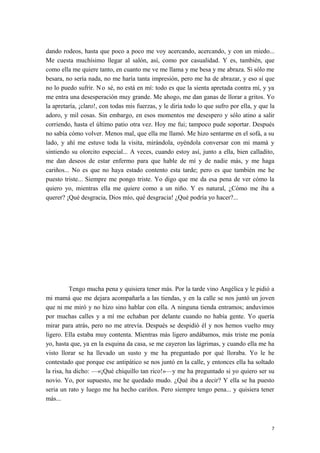 dando rodeos, hasta que poco a poco me voy acercando, acercando, y con un miedo...
Me cuesta muchísimo llegar al salón, así, como por casualidad. Y es, también, que
como ella me quiere tanto, en cuanto me ve me llama y me besa y me abraza. Si sólo me
besara, no sería nada, no me haría tanta impresión, pero me ha de abrazar, y eso sí que
no lo puedo sufrir. No sé, no está en mí: todo es que la sienta apretada contra mí, y ya
me entra una desesperación muy grande. Me ahogo, me dan ganas de llorar a gritos. Yo
la apretaría, ¡claro!, con todas mis fuerzas, y le diría todo lo que sufro por ella, y que la
adoro, y mil cosas. Sin embargo, en esos momentos me desespero y sólo atino a salir
corriendo, hasta el último patio otra vez. Hoy me fui; tampoco pude soportar. Después
no sabía cómo volver. Menos mal, que ella me llamó. Me hizo sentarme en el sofá, a su
lado, y ahí me estuve toda la visita, mirándola, oyéndola conversar con mi mamá y
sintiendo su olorcito especial... A veces, cuando estoy así, junto a ella, bien calladito,
me dan deseos de estar enfermo para que hable de mí y de nadie más, y me haga
cariños... No es que no haya estado contento esta tarde; pero es que también me he
puesto triste... Siempre me pongo triste. Yo digo que me da esa pena de ver cómo la
quiero yo, mientras ella me quiere como a un niño. Y es natural, ¿Cómo me iba a
querer? ¡Qué desgracia, Dios mío, qué desgracia! ¿Qué podría yo hacer?...
Tengo mucha pena y quisiera tener más. Por la tarde vino Angélica y le pidió a
mi mamá que me dejara acompañarla a las tiendas, y en la calle se nos juntó un joven
que ni me miró y no hizo sino hablar con ella. A ninguna tienda entramos; anduvimos
por muchas calles y a mí me echaban por delante cuando no había gente. Yo quería
mirar para atrás, pero no me atrevía. Después se despidió él y nos hemos vuelto muy
ligero. Ella estaba muy contenta. Mientras más ligero andábamos, más triste me ponía
yo, hasta que, ya en la esquina da casa, se me cayeron las lágrimas, y cuando ella me ha
visto llorar se ha llevado un susto y me ha preguntado por qué lloraba. Yo le he
contestado que porque ese antipático se nos juntó en la calle, y entonces ella ha soltado
la risa, ha dicho: —«¡Qué chiquillo tan rico!»—y me ha preguntado si yo quiero ser su
novio. Yo, por supuesto, me he quedado mudo. ¿Qué iba a decir? Y ella se ha puesto
seria un rato y luego me ha hecho cariños. Pero siempre tengo pena... y quisiera tener
más...
7
 