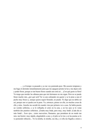… y el tiempo va pasando y yo me voy poniendo peor. Me acuesto temprano y
me hago el dormido inmediatamente para que me apaguen pronto la luz y me dejen solo
y poder llorar, porque es tan bueno llorar cuando uno está así… ¡Con qué gusto se llora!
Yo tengo que morder las sábanas para que mis hermanos no me oigan. Pero no se puede
llorar mucho rato, ¿por qué será? Se va uno calmando sin querer y se le pone a uno el
pecho muy fresco y, aunque quiera seguir llorando, no puede. Yo digo que no debía ser
así, porque uno se queda con la pena. Yo, entonces, pienso en ella, en muchas cosas de
ella y mías. Anoche me acordé de cuando vino por primera vez a casa. Se había puesto
un vestido solferino, y se le reflejaba el color en la cara, y en los ojos se le veían
también dos puntitos solferinos. ¡Estaba muy linda, pero muy, muy linda! ¡Cada día es
más linda!... Esos ojos... como nuevecitos, flamantes, que pestañean de un modo tan
raro, tan bonito: muy rápido, alegrándolo a uno; y el pelo se le riza y en las puntas se le
va poniendo rubiecito... Yo la miraba, la miraba, ese día, y si ella me llegaba a mirar a
8
 