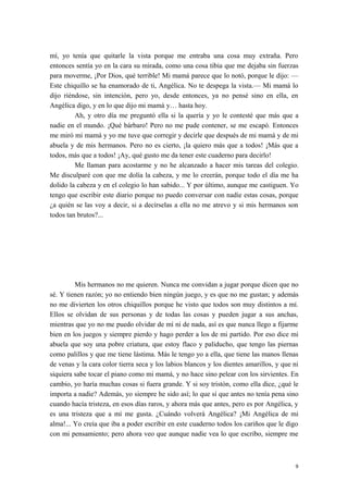 mí, yo tenía que quitarle la vista porque me entraba una cosa muy extraña. Pero
entonces sentía yo en la cara su mirada, como una cosa tibia que me dejaba sin fuerzas
para moverme, ¡Por Dios, qué terrible! Mi mamá parece que lo notó, porque le dijo: —
Este chiquillo se ha enamorado de ti, Angélica. No te despega la vista.— Mi mamá lo
dijo riéndose, sin intención, pero yo, desde entonces, ya no pensé sino en ella, en
Angélica digo, y en lo que dijo mi mamá y… hasta hoy.
Ah, y otro día me preguntó ella si la quería y yo le contesté que más que a
nadie en el mundo. ¡Qué bárbaro! Pero no me pude contener, se me escapó. Entonces
me miró mi mamá y yo me tuve que corregir y decirle que después de mi mamá y de mi
abuela y de mis hermanos. Pero no es cierto, ¡la quiero más que a todos! ¡Más que a
todos, más que a todos! ¡Ay, qué gusto me da tener este cuaderno para decirlo!
Me llaman para acostarme y no he alcanzado a hacer mis tareas del colegio.
Me disculparé con que me dolía la cabeza, y me lo creerán, porque todo el día me ha
dolido la cabeza y en el colegio lo han sabido... Y por último, aunque me castiguen. Yo
tengo que escribir este diario porque no puedo conversar con nadie estas cosas, porque
¿a quién se las voy a decir, si a decírselas a ella no me atrevo y si mis hermanos son
todos tan brutos?...
Mis hermanos no me quieren. Nunca me convidan a jugar porque dicen que no
sé. Y tienen razón; yo no entiendo bien ningún juego, y es que no me gustan; y además
no me divierten los otros chiquillos porque he visto que todos son muy distintos a mí.
Ellos se olvidan de sus personas y de todas las cosas y pueden jugar a sus anchas,
mientras que yo no me puedo olvidar de mí ni de nada, así es que nunca llego a fijarme
bien en los juegos y siempre pierdo y hago perder a los de mi partido. Por eso dice mi
abuela que soy una pobre criatura, que estoy flaco y paliducho, que tengo las piernas
como palillos y que me tiene lástima. Más le tengo yo a ella, que tiene las manos llenas
de venas y la cara color tierra seca y los labios blancos y los dientes amarillos, y que ni
siquiera sabe tocar el piano como mi mamá, y no hace sino pelear con los sirvientes. En
cambio, yo haría muchas cosas si fuera grande. Y si soy tristón, como ella dice, ¿qué le
importa a nadie? Además, yo siempre he sido así; lo que sí que antes no tenía pena sino
cuando hacía tristeza, en esos días raros, y ahora más que antes, pero es por Angélica, y
es una tristeza que a mí me gusta. ¿Cuándo volverá Angélica? ¡Mi Angélica de mi
alma!... Yo creía que iba a poder escribir en este cuaderno todos los cariños que le digo
con mi pensamiento; pero ahora veo que aunque nadie vea lo que escribo, siempre me
9
 