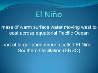 mass of warm surface water moving west to
east across equatorial Pacific Ocean
part of larger phenomenon called El Niño –
Southern Oscillation (ENSO)

 