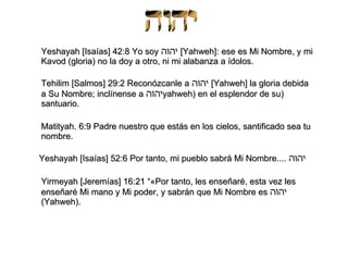 Yeshayah [Isaías] 42:8 Yo soy  יהוה   [Yahweh]: ese es Mi Nombre, y mi Kavod (gloria) no la doy a otro, ni mi alabanza a ídolos.  Tehilim [Salmos] 29:2 Reconózcanle a  יהוה   [Yahweh] la gloria debida a Su Nombre; inclínense a  יהוה (yahweh) en el esplendor de su santuario.  Matityah. 6:9 Padre nuestro que estás en los cielos, santificado sea tu nombre.   Yeshayah [Isaías] 52:6 Por tanto, mi pueblo sabrá Mi Nombre....  יהוה   Yirmeyah [Jeremías] 16:21 “«Por tanto, les enseñaré, esta vez les enseñaré Mi mano y Mi poder, y sabrán que Mi Nombre es  יהוה   (Yahweh).  