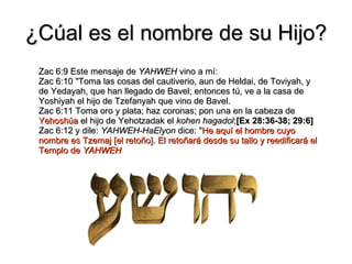 ¿Cúal es el nombre de su Hijo? Zac 6:9 Este mensaje de  YAHWEH  vino a mí: Zac 6:10 "Toma las cosas del cautiverio, aun de Heldai, de Toviyah, y de Yedayah, que han llegado de Bavel; entonces tú, ve a la casa de Yoshiyah el hijo de Tzefanyah que vino de Bavel. Zac 6:11 Toma oro y plata; haz coronas; pon una en la cabeza de  Yehoshúa  el hijo de Yehotzadak el  kohen hagadol ; [Ex 28:36-38; 29:6] Zac 6:12 y dile:  YAHWEH-HaElyon  dice: " He aquí el hombre cuyo nombre es Tzemaj [el retoño]. El retoñará desde su tallo y reedificará el Templo de  YAHWEH 