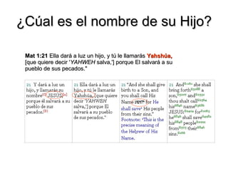 ¿Cúal es el nombre de su Hijo? Mat 1:21  Ella dará a luz un hijo, y tú le llamarás  Yahshúa,  [que quiere decir ' YAHWEH  salva,'] porque El salvará a su pueblo de sus pecados." 