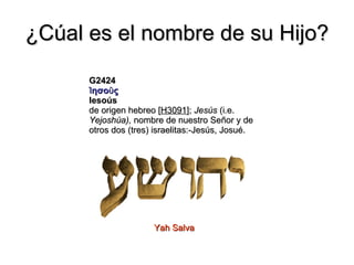 ¿Cúal es el nombre de su Hijo? G2424 Ἰησοῦς Iesoús de origen hebreo [ H3091 ];  Jesús  (i.e.  Yejoshúa),  nombre de nuestro Señor y de otros dos (tres) israelitas:-Jesús, Josué. Yah Salva 
