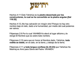 Hechos 4:11 Este Yahshúa es la  piedra desechada por los constructores, la cual se ha convertido en la piedra angular.[Sal 118:22] Hechos 4:12 ¡No hay salvación en ningún otro! Porque no hay otro nombre bajo el cielo, dado a la humanidad, por medio del cual podamos ser salvos. Filipenses 2:9 Por lo cual  YAHWEH  lo elevó al lugar altísimo y le otorgó El Nombre que es sobre todo nombre; Filipenses 2:10 para que en honor al Nombre dado, Yahshúa,  toda rodilla se doble,  en el cielo, en la tierra, y debajo de la tierra; Filipenses 2:11  y toda lengua confiese [Is 45:23]  que Yahshúa Ha Mashíaj es Amo para Gloria del Padre  YAHWEH . 